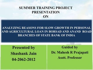 SUMMER TRAINING PROJECT
PRESENTATION
ON
ANALYZING REASONS FOR SLOW GROWTH IN PERSONAL
AND AGRICULTURAL LOAN IN BORSAD AND ANAND ROAD
BRANCHES OF STATE BANK OF INDIA

Presented by
Shashank Jain
04-2062-2012

Guided by
Dr. Mahesh R Prajapati
Asstt. Professor

 
