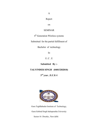 A
Report
on
SEMINAR
4th Generation Wireless systems
Submitted for the partial fulfillment of
Bachelor of technology
In
E .C . E
Submitted By :TALVINDER SINGH (04013202810)
3rd year , E.C.E-1

Guru TeghBahadur Institute of Technology,
Guru Gobind Singh Indraprastha University
Sector-16 Dwarka , New delhi

 