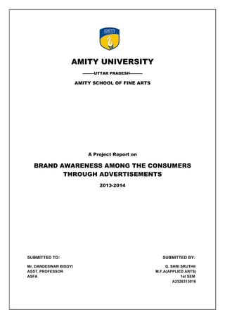                                                                       

 

AMITY UNIVERSITY
---------UTTAR PRADESH----------

AMITY SCHOOL OF FINE ARTS

A Project Report on

BRAND AWARENESS AMONG THE CONSUMERS
THROUGH ADVERTISEMENTS
2013-2014

SUBMITTED TO:
Mr. DANDESWAR BISOYI
ASST. PROFESSOR
ASFA

SUBMITTED BY:
G. SHRI SRUTHII
M.F.A(APPLIED ARTS)
1st SEM
A2528313016

 