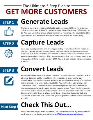 The Ultimate 3-Step Plan to

GET MORE CUSTOMERS
STEP 1

Generate Leads
There are many ways to generate leads, both online and offline. For example,
online you can use Pay-Per-Click advertising or Video Marketing. Offline you can
do Postcard Marketing or run a local seminar or workshop. The key is to find the
right method that works for you and the one or two you do consistently.

STEP 2

Capture Leads
Once you invest your time and money generating leads, it is critically important
that you capture visitors' names, emails, and sometimes addresses so you can
follow up with them. Statistics prove that it can take up to seven contacts before
a consumer makes a decision. The recommended online tool is an autoresponder
like Aweber. Offline you can use any CRM. You probably already have one in your
business!

STEP 3

Convert Leads
As I stated before it can take seven “touches” or more before a consumer makes
a buying decision. Unlike the old days it's tough to get someone to buy
immediately. You need to nurture and educate your leads on why you’re the best
choice among every other option available. You do this through what we call
“conversion tools”. Conversion tools are nothing more then free information
that educates and provides value to your target market. Things like free reports,
videos and audios are all perfect examples. You can post them online for instant
download or make them available in hard copy like printed reports, DVD and
CDs. Check out Kunaki.com to see how you can get DVD and CDs created for only
a $1.00!

Next Step

Check This Out…
Now is the time to get more customers! Go to my website for my most powerful
small business marketing strategies: http://killermarketingarsenal.com

 