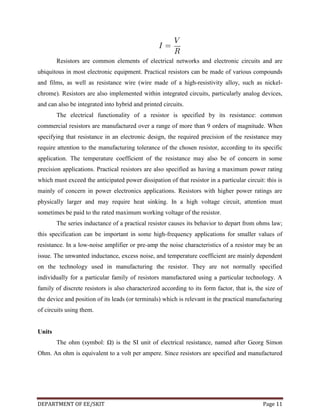 Resistors are common elements of electrical networks and electronic circuits and are
ubiquitous in most electronic equipment. Practical resistors can be made of various compounds
and films, as well as resistance wire (wire made of a high-resistivity alloy, such as nickelchrome). Resistors are also implemented within integrated circuits, particularly analog devices,
and can also be integrated into hybrid and printed circuits.
The electrical functionality of a resistor is specified by its resistance: common
commercial resistors are manufactured over a range of more than 9 orders of magnitude. When
specifying that resistance in an electronic design, the required precision of the resistance may
require attention to the manufacturing tolerance of the chosen resistor, according to its specific
application. The temperature coefficient of the resistance may also be of concern in some
precision applications. Practical resistors are also specified as having a maximum power rating
which must exceed the anticipated power dissipation of that resistor in a particular circuit: this is
mainly of concern in power electronics applications. Resistors with higher power ratings are
physically larger and may require heat sinking. In a high voltage circuit, attention must
sometimes be paid to the rated maximum working voltage of the resistor.
The series inductance of a practical resistor causes its behavior to depart from ohms law;
this specification can be important in some high-frequency applications for smaller values of
resistance. In a low-noise amplifier or pre-amp the noise characteristics of a resistor may be an
issue. The unwanted inductance, excess noise, and temperature coefficient are mainly dependent
on the technology used in manufacturing the resistor. They are not normally specified
individually for a particular family of resistors manufactured using a particular technology. A
family of discrete resistors is also characterized according to its form factor, that is, the size of
the device and position of its leads (or terminals) which is relevant in the practical manufacturing
of circuits using them.

Units
The ohm (symbol: Ω) is the SI unit of electrical resistance, named after Georg Simon
Ohm. An ohm is equivalent to a volt per ampere. Since resistors are specified and manufactured

DEPARTMENT OF EE/SKIT

Page 11

 