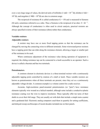 over a very large range of values, the derived units of milliohm (1 mΩ = 10−3 Ω), kilohm (1 kΩ =
103 Ω), and megohm (1 MΩ = 106 Ω) are also in common usage.
The reciprocal of resistance R is called conductance G = 1/R and is measured in Siemens
(SI unit), sometimes referred to as a mho. Thus a Siemens is the reciprocal of an ohm: S = Ω − 1.
Although the concept of conductance is often used in circuit analysis, practical resistors are
always specified in terms of their resistance (ohms) rather than conductance.

Variable resistors
Adjustable resistors
A resistor may have one or more fixed tapping points so that the resistance can be
changed by moving the connecting wires to different terminals. Some wirewound power resistors
have a tapping point that can slide along the resistance element, allowing a larger or smaller part
of the resistance to be used.
Where continuous adjustment of the resistance value during operation of equipment is
required, the sliding resistance tap can be connected to a knob accessible to an operator. Such a
device is called a rheostat and has two terminals.

Potentiometers
A common element in electronic devices is a three-terminal resistor with a continuously
adjustable tapping point controlled by rotation of a shaft or knob. These variable resistors are
known as potentiometers when all three terminals are present, since they act as a continuously
adjustable voltage divider. A common example is a volume control for a radio receiver.
Accurate, high-resolution panel-mounted potentiometers (or "pots") have resistance
elements typically wire wound on a helical mandrel, although some include a conductive-plastic
resistance coating over the wire to improve resolution. These typically offer ten turns of their
shafts to cover their full range. They are usually set with dials that include a simple turns counter
and a graduated dial. Electronic analog computers used them in quantity for setting coefficients,
and delayed-sweep oscilloscopes of recent decades included one on their panels.

DEPARTMENT OF EE/SKIT

Page 12

 