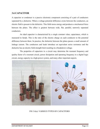 3.6 CAPACITOR
A capacitor or condenser is a passive electronic component consisting of a pair of conductors
separated by a dielectric. When a voltage potential difference exists between the conductors, an
electric field is present in the dielectric. This field stores energy and produces a mechanical force
between the plates. The effect is greatest between wide, flat, parallel, narrowly separated
conductors.
An ideal capacitor is characterized by a single constant value, capacitance, which is
measured in farads. This is the ratio of the electric charge on each conductor to the potential
difference between them. In practice, the dielectric between the plates passes a small amount of
leakage current. The conductors and leads introduce an equivalent series resistance and the
dielectric has an electric field strength limit resulting in a breakdown voltage.
The properties of capacitors in a circuit may determine the resonant frequency and
quality factor of a resonant circuit, power dissipation and operating frequency in a digital logic
circuit, energy capacity in a high-power system, and many other important aspects.

FIG 3.6(a): VARIOUS TYPES OF CAPACITORS

DEPARTMENT OF EE/SKIT

Page 13

 