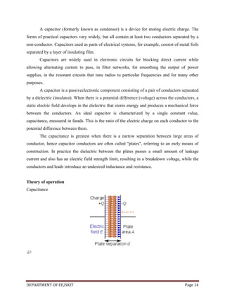 A capacitor (formerly known as condenser) is a device for storing electric charge. The
forms of practical capacitors vary widely, but all contain at least two conductors separated by a
non-conductor. Capacitors used as parts of electrical systems, for example, consist of metal foils
separated by a layer of insulating film.
Capacitors are widely used in electronic circuits for blocking direct current while
allowing alternating current to pass, in filter networks, for smoothing the output of power
supplies, in the resonant circuits that tune radios to particular frequencies and for many other
purposes.
A capacitor is a passiveelectronic component consisting of a pair of conductors separated
by a dielectric (insulator). When there is a potential difference (voltage) across the conductors, a
static electric field develops in the dielectric that stores energy and produces a mechanical force
between the conductors. An ideal capacitor is characterized by a single constant value,
capacitance, measured in farads. This is the ratio of the electric charge on each conductor to the
potential difference between them.
The capacitance is greatest when there is a narrow separation between large areas of
conductor, hence capacitor conductors are often called "plates", referring to an early means of
construction. In practice the dielectric between the plates passes a small amount of leakage
current and also has an electric field strength limit, resulting in a breakdown voltage, while the
conductors and leads introduce an undesired inductance and resistance.

Theory of operation
Capacitance

DEPARTMENT OF EE/SKIT

Page 14

 