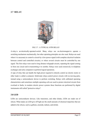 3.7 RELAY

FIG 3.7: A TYPICAL 8 PIN RELAY
A relay is an electrically operated switch. Many relays use an electromagnet to operate a
switching mechanism mechanically, but other operating principles are also used. Relays are used
where it is necessary to control a circuit by a low-power signal (with complete electrical isolation
between control and controlled circuits), or where several circuits must be controlled by one
signal. The first relays were used in long distance telegraph circuits, repeating the signal coming
in from one circuit and re-transmitting it to another. Relays were used extensively in telephone
exchanges and early computers to perform logical operations.
A type of relay that can handle the high power required to directly control an electric motor or
other loads is called a contactor. Solid-state relays control power circuits with no moving parts,
instead using a semiconductor device to perform switching. Relays with calibrated operating
characteristics and sometimes multiple operating coils are used to protect electrical circuits from
overload or faults; in modern electric power systems these functions are performed by digital
instruments still called "protective relays".

3.8 LED
LEDs are semiconductor devices. Like transistors, and other diodes, LEDs are made out of
silicon. What makes an LED give off light are the small amounts of chemical impurities that are
added to the silicon, such as gallium, arsenide, indium, and nitride.

DEPARTMENT OF EE/SKIT

Page 17

 