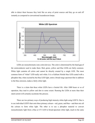 able to detect them because they look like an array of point sources and they go on and off
instantly as compared to conventional incandescent lamps.

LEDs are monochromatic (one color) devices. The color is determined by the band gap of
the semiconductor used to make them. Red, green, yellow and blue LEDs are fairly common.
White light contains all colors and cannot be directly created by a single LED. The most
common form of "white" LED really isn't white. It is a Gallium Nitride blue LED coated with a
phosphor that, when excited by the blue LED light, emits a broad range spectrum that in addition
to the blue emission, makes a fairly white light.

There is a claim that these white LED's have a limited life. After 1000 hours or so of
operation, they tend to yellow and dim to some extent. Running the LEDs at more than their
rated current will certainly accelerate this process.
There are two primary ways of producing high intensity white-light using LED’S. One is
to use individual LED’S that emit three primary colours—red, green, and blue—and then mix all
the colours to form white light. The other is to use a phosphor material to convert
monochromatic light from a blue or UV LED to broad-spectrum white light, much in the same

DEPARTMENT OF EE/SKIT

Page 20

 