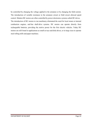 be controlled by changing the voltage applied to the armature or by changing the field current.
The introduction of variable resistance in the armature circuit or field circuit allowed speed
control. Modern DC motors are often controlled by power electronics systems called DC drives.
The introduction of DC motors to run machinery eliminated the need for local steam or internal
combustion engines, and line shaft drive systems. DC motors can operate directly from
rechargeable batteries, providing the motive power for the first electric vehicles. Today DC
motors are still found in applications as small as toys and disk drives, or in large sizes to operate
steel rolling mills and paper machines.

DEPARTMENT OF EE/SKIT

Page 22

 