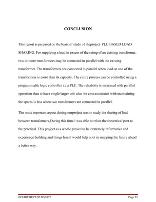 CONCLUSION

This report is prepared on the basis of study of theproject PLC BASED LOAD
SHARING. For supplying a load in excess of the rating of an existing transformer,
two or more transformers may be connected in parallel with the existing
transformer. The transformers are connected in parallel when load on one of the
transformers is more than its capacity. The entire process can be controlled using a
programmable logic controller i.e a PLC. The reliability is increased with parallel
operation than to have single larger unit also the cost associated with maintaining
the spares is less when two transformers are connected in parallel.
The most important aspect during ourproject was to study the sharing of load
between transformers,During this time I was able to relate the theoretical part to
the practical. This project as a whole proved to be extremely informative and
experience building and things learnt would help a lot in snapping the future ahead
a better way.

DEPARTMENT OF EE/SKIT

Page 23

 