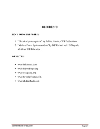 REFERENCE
TEXT BOOKS REFERED:
1. “Electrical power system ” by Ashfaq Husain, CVS Publications.
2. “Modern Power System Analysis”by D P Kothari and I G Nagrath,
Mc Graw Hill Education
WEBSITES

www.britannica.com
www.beyondlogic.org
www.wikipedia.org
www.howstuffworks.com
www.alldatasheets.com

DEPARTMENT OF EE/SKIT

Page 24

 