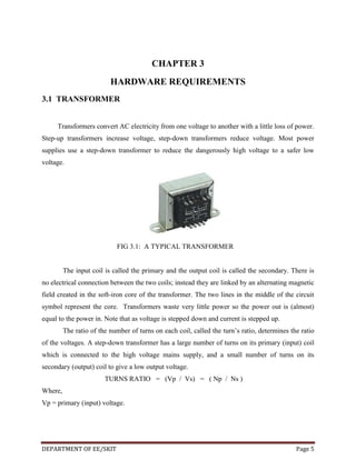 CHAPTER 3
HARDWARE REQUIREMENTS
3.1 TRANSFORMER
Transformers convert AC electricity from one voltage to another with a little loss of power.
Step-up transformers increase voltage, step-down transformers reduce voltage. Most power
supplies use a step-down transformer to reduce the dangerously high voltage to a safer low
voltage.

FIG 3.1: A TYPICAL TRANSFORMER

The input coil is called the primary and the output coil is called the secondary. There is
no electrical connection between the two coils; instead they are linked by an alternating magnetic
field created in the soft-iron core of the transformer. The two lines in the middle of the circuit
symbol represent the core. Transformers waste very little power so the power out is (almost)
equal to the power in. Note that as voltage is stepped down and current is stepped up.
The ratio of the number of turns on each coil, called the turn’s ratio, determines the ratio
of the voltages. A step-down transformer has a large number of turns on its primary (input) coil
which is connected to the high voltage mains supply, and a small number of turns on its
secondary (output) coil to give a low output voltage.
TURNS RATIO = (Vp / Vs) = ( Np / Ns )
Where,
Vp = primary (input) voltage.

DEPARTMENT OF EE/SKIT

Page 5

 