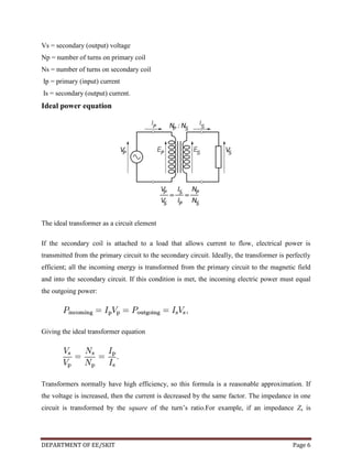 Vs = secondary (output) voltage
Np = number of turns on primary coil
Ns = number of turns on secondary coil
Ip = primary (input) current
Is = secondary (output) current.

Ideal power equation

The ideal transformer as a circuit element
If the secondary coil is attached to a load that allows current to flow, electrical power is
transmitted from the primary circuit to the secondary circuit. Ideally, the transformer is perfectly
efficient; all the incoming energy is transformed from the primary circuit to the magnetic field
and into the secondary circuit. If this condition is met, the incoming electric power must equal
the outgoing power:

Giving the ideal transformer equation

Transformers normally have high efficiency, so this formula is a reasonable approximation. If
the voltage is increased, then the current is decreased by the same factor. The impedance in one
circuit is transformed by the square of the turn’s ratio.For example, if an impedance Zs is

DEPARTMENT OF EE/SKIT

Page 6

 