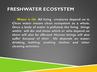 FRESHWATER ECOSYSTEM
Water is life. All living creatures depend on it.
Clean water means clean ecosystem as a whole.
Once a body of water is polluted, the living things
within will die and those which or who depend on
them will also be affected. Human beings will also
suffer because of their life depends on water;
drinking, bathing, washing clothes and other
cleaning activities.

 