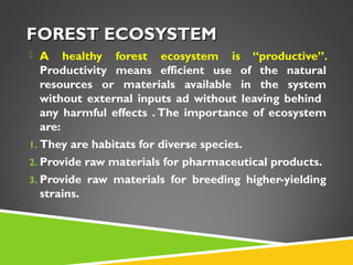 FOREST ECOSYSTEM
 A

healthy forest ecosystem is “productive”.
Productivity means efficient use of the natural
resources or materials available in the system
without external inputs ad without leaving behind
any harmful effects . The importance of ecosystem
are:
1. They are habitats for diverse species.
2. Provide raw materials for pharmaceutical products.
3. Provide raw materials for breeding higher-yielding
strains.

 