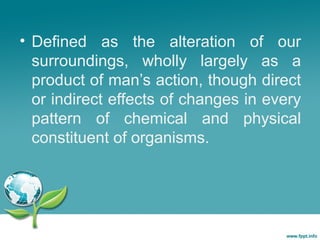 • Defined as the alteration of our
surroundings, wholly largely as a
product of man’s action, though direct
or indirect effects of changes in every
pattern of chemical and physical
constituent of organisms.

 