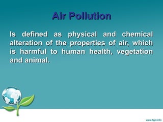 Air Pollution
Is defined as physical and chemical
alteration of the properties of air, which
is harmful to human health, vegetation
and animal.

 