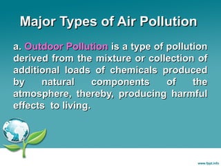 Major Types of Air Pollution
a. Outdoor Pollution is a type of pollution
derived from the mixture or collection of
additional loads of chemicals produced
by
natural
components
of
the
atmosphere, thereby, producing harmful
effects to living.

 