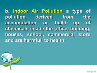 b. Indoor Air Pollution a type of
pollution
derived
from
the
accumulation or build up of
chemicals inside the office, building,
houses, school, commercial store
and are harmful to health.

 