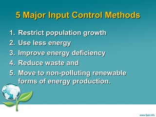 5 Major Input Control Methods
1.
2.
3.
4.
5.

Restrict population growth
Use less energy
Improve energy deficiency
Reduce waste and
Move to non-polluting renewable
forms of energy production.

 