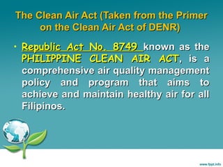 The Clean Air Act (Taken from the Primer
on the Clean Air Act of DENR)
• Republic Act No. 8749 known as the
PHILIPPINE CLEAN AIR ACT, is a
comprehensive air quality management
policy and program that aims to
achieve and maintain healthy air for all
Filipinos.

 