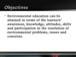 Objectives
• Environmental education can be
attained in terms of the learners’
awareness, knowledge, attitudes, skills
and participation in the resolution of
environmental problems, issues and
concerns.

 