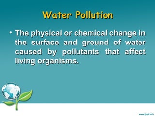 Water Pollution
• The physical or chemical change in
the surface and ground of water
caused by pollutants that affect
living organisms.

 