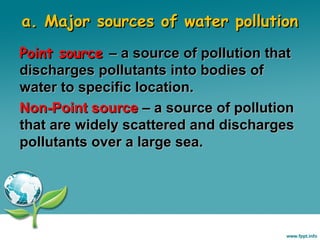 a. Major sources of water pollution
Point source – a source of pollution that
discharges pollutants into bodies of
water to specific location.
Non-Point source – a source of pollution
that are widely scattered and discharges
pollutants over a large sea.

 