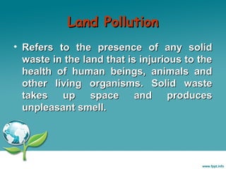 Land Pollution
• Refers to the presence of any solid
waste in the land that is injurious to the
health of human beings, animals and
other living organisms. Solid waste
takes
up
space
and
produces
unpleasant smell.

 