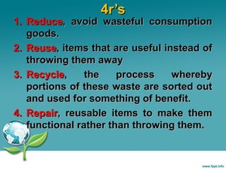 4r’s

1. Reduce, avoid wasteful consumption
goods.
2. Reuse, items that are useful instead of
throwing them away
3. Recycle,
the
process
whereby
portions of these waste are sorted out
and used for something of benefit.
4. Repair, reusable items to make them
functional rather than throwing them.

 