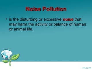 Noise Pollution
• is the disturbing or excessive noise that
may harm the activity or balance of human
or animal life.

 
