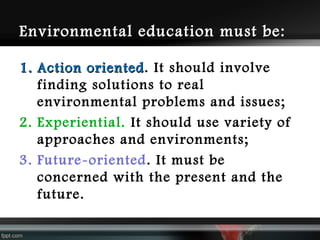 Environmental education must be:
1. Action oriented. It should involve
oriented
finding solutions to real
environmental problems and issues;
2. Experiential. It should use variety of
approaches and environments;
3. Future-oriented . It must be
concerned with the present and the
future.

 