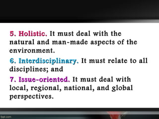5. Holistic. It must deal with the
natural and man-made aspects of the
environment.
6. Interdisciplinary. It must relate to all
disciplines; and
7. Issue-oriented. It must deal with
local, regional, national, and global
perspectives.

 