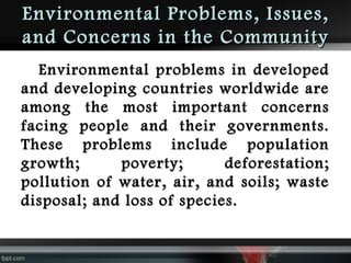 Environmental Problems, Issues,
and Concerns in the Community
Environmental problems in developed
and developing countries worldwide are
among the most important concerns
facing people and their governments.
These problems include population
growth;
poverty;
deforestation;
pollution of water, air, and soils; waste
disposal; and loss of species.

 