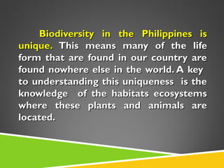 Biodiversity in the Philippines is
unique. This means many of the life
form that are found in our country are
found nowhere else in the world. A key
to understanding this uniqueness is the
knowledge of the habitats ecosystems
where these plants and animals are
located.

 