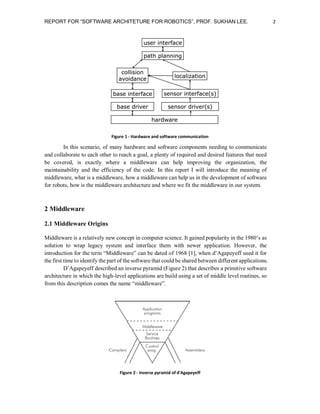 REPORT FOR “SOFTWARE ARCHITETURE FOR ROBOTICS”, PROF. SUKHAN LEE.

Figure 1 - Hardware and software communication

In this scenario, of many hardware and software components needing to communicate
and collaborate to each other to reach a goal, a plenty of required and desired features that need
be covered, is exactly where a middleware can help improving the organization, the
maintainability and the efficiency of the code. In this report I will introduce the meaning of
middleware, what is a middleware, how a middleware can help us in the development of software
for robots, how is the middleware architecture and where we fit the middleware in our system.

2 Middleware
2.1 Middleware Origins
Middleware is a relatively new concept in computer science. It gained popularity in the 1980’s as
solution to wrap legacy system and interface them with newer application. However, the
introduction for the term “Middleware” can be dated of 1968 [1], when d’Agapeyeff used it for
the first time to identify the part of the software that could be shared between different applications.
D’Agapeyeff described an inverse pyramid (Figure 2) that describes a primitive software
architecture in which the high-level applications are build using a set of middle level routines, so
from this description comes the name “middleware”.

Figure 2 - Inverse pyramid of d'Agapeyeff

2

 