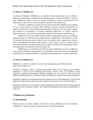 REPORT FOR “SOFTWARE ARCHITETURE FOR ROBOTICS”, PROF. SUKHAN LEE.

3

2.2 What is a Middleware?
According to Wikipedia, “Middleware is a computer software that provides service to software
applications beyond those available from the operating system. It can be described as “software
glue”. Middleware makes it easier for software developers to perform communications and
input/output, so they can focus just on the specific purpose of their application”.
Generally, a middleware consists of a set of services that allows multiple process running
on one or more machines to interact. This technology evolved to provide interoperability in
support the diffusion of coherent distributed architectures, which are most often used to support
and simplify the development of complex distributed applications. It includes services,
applications servers, and similar tools that support application development and delivery. [2]
Middleware “sits in the middle” between software applications that may run on different
operating system, it is stretched across multiple systems or applications. The middleware cannot
be confused with operating system; however, both are software used to support other software,
such as the application programs. Both provide a similar range of services centered around
controlled interaction. Like and operating system, middleware may enforce rules designed to keep
the computations from interfering with one another. [3]
Middleware is a set of libraries and APIs for specific applications; however, middleware
is not just this, middleware also represent a way of thinking the software, which will be designed
and developed on a specific middleware, so that defines the foundation for a complete application.

2.3 Why use Middleware?
Middleware is useful for a number of reasons when designing large, distributed systems.
Some relevant aspects are:
Portability: middleware offers a common programming model across language and/or platform
boundaries, as well as across distributed end systems. Thanks to this, it is possible to make
cooperative applications developed in different languages (e.g. Java and C++) and executed on
different operating systems (e.g. Windows and Linux) without any specific effort by the programmer.
Reliability: middleware are developed and tested separately from the final application. This allow the
application programmer to abstract low-level aspects and use (and re-use) a well-tested library.
Managing complexity: low-level aspects could be managed by suitable libraries that abstract specific
operating system or hardware aspects. This simplifies development and reduces the probability of
errors. [4]

3 Middleware in Robotics
3.1 Introduction
Robotic systems are usually complex systems built on many different hardware and software
components, as sensors, actuators, cameras, planners and control algorithms.

 