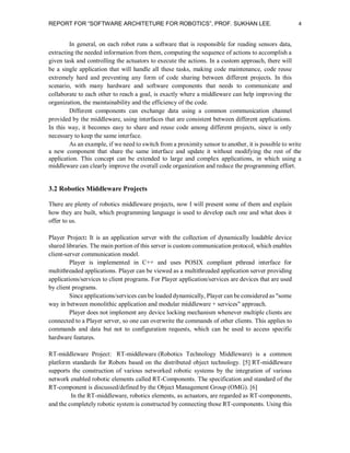 REPORT FOR “SOFTWARE ARCHITETURE FOR ROBOTICS”, PROF. SUKHAN LEE.

4

In general, on each robot runs a software that is responsible for reading sensors data,
extracting the needed information from them, computing the sequence of actions to accomplish a
given task and controlling the actuators to execute the actions. In a custom approach, there will
be a single application that will handle all these tasks, making code maintenance, code reuse
extremely hard and preventing any form of code sharing between different projects. In this
scenario, with many hardware and software components that needs to communicate and
collaborate to each other to reach a goal, is exactly where a middleware can help improving the
organization, the maintainability and the efficiency of the code.
Different components can exchange data using a common communication channel
provided by the middleware, using interfaces that are consistent between different applications.
In this way, it becomes easy to share and reuse code among different projects, since is only
necessary to keep the same interface.
As an example, if we need to switch from a proximity sensor to another, it is possible to write
a new component that share the same interface and update it without modifying the rest of the
application. This concept can be extended to large and complex applications, in which using a
middleware can clearly improve the overall code organization and reduce the programming effort.

3.2 Robotics Middleware Projects
There are plenty of robotics middleware projects, now I will present some of them and explain
how they are built, which programming language is used to develop each one and what does it
offer to us.
Player Project: It is an application server with the collection of dynamically loadable device
shared libraries. The main portion of this server is custom communication protocol, which enables
client-server communication model.
Player is implemented in C++ and uses POSIX compliant pthread interface for
multithreaded applications. Player can be viewed as a multithreaded application server providing
applications/services to client programs. For Player application/services are devices that are used
by client programs.
Since applications/services can be loaded dynamically, Player can be considered as "some
way in between monolithic application and modular middleware + services" approach.
Player does not implement any device locking mechanism whenever multiple clients are
connected to a Player server, so one can overwrite the commands of other clients. This applies to
commands and data but not to configuration requests, which can be used to access specific
hardware features.
RT-middleware Project: RT-middleware (Robotics Technology Middleware) is a common
platform standards for Robots based on the distributed object technology. [5] RT-middleware
supports the construction of various networked robotic systems by the integration of various
network enabled robotic elements called RT-Components. The specification and standard of the
RT-component is discussed/defined by the Object Management Group (OMG). [6]
In the RT-middleware, robotics elements, as actuators, are regarded as RT-components,
and the completely robotic system is constructed by connecting those RT-components. Using this

 