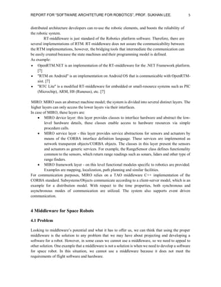 REPORT FOR “SOFTWARE ARCHITETURE FOR ROBOTICS”, PROF. SUKHAN LEE.

5

distributed architecture developers can re-use the robotic elements, and boosts the reliability of
the robotic system.
RT-middleware is just standard of the Robotics platform software. Therefore, there are
several implementations of RTM. RT-middleware does not assure the communicability between
the RTM implementations, however, the bridging tools that intermediate the communication can
be easily created because the state machines and their programming model is defined.
As example:
 OpenRTM.NET is an implementation of the RT-middleware for the .NET Framework platform.
[7]
 "RTM on Android" is an implementation on Android OS that is communicable with OpenRTMaist. [7]
 "RTC Lite" is a modified RT-middleware for embedded or small-resource systems such as PIC
(Microchip), ARM, H8 (Runesus), etc. [7]
MIRO: MIRO uses an abstract machine model; the system is divided into several distinct layers. The
higher layers can only access the lower layers via their interfaces.
In case of MIRO, these layers are:
 MIRO device layer: this layer provides classes to interface hardware and abstract the lowlevel hardware details, these classes enable access to hardware resources via simple
procedure calls.
 MIRO service layer - this layer provides service abstractions for sensors and actuators by
means of the CORBA interface definition language. These services are implemented as
network transparent objects/CORBA objects. The classes in this layer present the sensors
and actuators as generic services. For example, the RangeSensor class defines functionality
common to the sensors, which return range readings such as sonars, lidars and other type of
range finders.
 MIRO framework layer - on this level functional modules specific to robotics are provided.
Examples are mapping, localization, path planning and similar facilities.
For communication purposes, MIRO relies on a TAO middleware C++ implementation of the
CORBA standard. Subsystems/Objects communicate according to a client-server model, which is an
example for a distribution model. With respect to the time properties, both synchronous and
asynchronous modes of communication are utilized. The system also supports event driven
communication.

4 Middleware for Space Robots
4.1 Problem
Looking to middleware’s potential and what it has to offer us, we can think that using the proper
middleware is the solution to any problem that we may have about projecting and developing a
software for a robot. However, in some cases we cannot use a middleware, so we need to appeal to
other solution. One example that a middleware is not a solution is when we need to develop a software
for space robot. In this situation, we cannot use a middleware because it does not meet the
requirements of flight software and hardware.

 