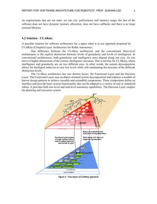 REPORT FOR “SOFTWARE ARCHITETURE FOR ROBOTICS”, PROF. SUKHAN LEE.

6

As requirements that are not meet, we can cite: performance and memory usage, the fact of the
software does not have dynamic memory allocation, does not have callbacks and there is no large
external libraries.

4.2 Solution - CLARaty
A possible solution for software architecture for a space robot is to use approach proposed by
CLARaty (Cloupled Layer Architecture for Robot Autonomy).
One difference between the CLARaty architecture and the conventional three-level
architectures is the explicit distinction between levels of granularity and levels of intelligence. In
conventional architectures, both granularity and intelligence were aligned along one axis. As you
move to higher abstractions of the system, intelligence increases. This is not true for CLARaty, where
intelligence and granularity are on two different axes. In other words, the system decomposition
allows for intelligent behavior at very low levels while still maintaining the structure of the different
abstraction levels.
The CLARaty architecture has two distinct layers: the Functional Layer and the Decision
Layer. The Functional Layer uses an object-oriented system decomposition and employs a number of
known design patterns to achieve reusable and extendible components. These components define an
interface and provide basic system functionality that can be adapted to a variety of real or simulated
robots. It provides both low-level and mid-level autonomy capabilities. The Decision Layer couples
the planning and execution system.

Figure 3 - Two layers of CLARaty approach

 