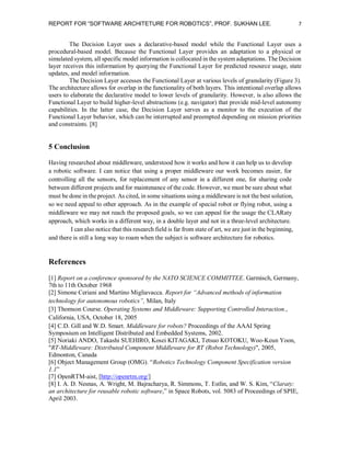 REPORT FOR “SOFTWARE ARCHITETURE FOR ROBOTICS”, PROF. SUKHAN LEE.

7

The Decision Layer uses a declarative-based model while the Functional Layer uses a
procedural-based model. Because the Functional Layer provides an adaptation to a physical or
simulated system, all specific model information is collocated in the system adaptations. The Decision
layer receives this information by querying the Functional Layer for predicted resource usage, state
updates, and model information.
The Decision Layer accesses the Functional Layer at various levels of granularity (Figure 3).
The architecture allows for overlap in the functionality of both layers. This intentional overlap allows
users to elaborate the declarative model to lower levels of granularity. However, is also allows the
Functional Layer to build higher-level abstractions (e.g. navigator) that provide mid-level autonomy
capabilities. In the latter case, the Decision Layer serves as a monitor to the execution of the
Functional Layer behavior, which can be interrupted and preempted depending on mission priorities
and constraints. [8]

5 Conclusion
Having researched about middleware, understood how it works and how it can help us to develop
a robotic software. I can notice that using a proper middleware our work becomes easier, for
controlling all the sensors, for replacement of any sensor in a different one, for sharing code
between different projects and for maintenance of the code. However, we must be sure about what
must be done in the project. As cited, in some situations using a middleware is not the best solution,
so we need appeal to other approach. As in the example of special robot or flying robot, using a
middleware we may not reach the proposed goals, so we can appeal for the usage the CLARaty
approach, which works in a different way, in a double layer and not in a three-level architecture.
I can also notice that this research field is far from state of art, we are just in the beginning,
and there is still a long way to roam when the subject is software architecture for robotics.

References
[1] Report on a conference sponsored by the NATO SCIENCE COMMITTEE. Garmisch, Germany,
7th to 11th October 1968
[2] Simone Ceriani and Martino Migliavacca. Report for “Advanced methods of information
technology for autonomous robotics”, Milan, Italy
[3] Thomson Course. Operating Systems and Middleware: Supporting Controlled Interaction.,
California, USA, October 18, 2005
[4] C.D. Gill and W.D. Smart. Middleware for robots? Proceedings of the AAAI Spring
Symposium on Intelligent Distributed and Embedded Systems, 2002.
[5] Noriaki ANDO, Takashi SUEHIRO, Kosei KITAGAKI, Tetsuo KOTOKU, Woo-Keun Yoon,
"RT-Middleware: Distributed Component Middleware for RT (Robot Technology)", 2005,
Edmonton, Canada
[6] Object Management Group (OMG). “Robotics Technology Component Specification version
1.1”
[7] OpenRTM-aist, [http://openrtm.org/]
[8] I. A. D. Nesnas, A. Wright, M. Bajracharya, R. Simmons, T. Estlin, and W. S. Kim, “Claraty:
an architecture for reusable robotic software,” in Space Robots, vol. 5083 of Proceedings of SPIE,
April 2003.

 