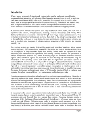 Introduction
When a sensor network is first activated, various tasks must be performed to establish the
necessary infrastructure that will allow useful collaborative work to be performed. In particular,
each node must discover which other nodes it can directly communicate with, and its radio
power must be set appropriately to ensure adequate connectivity. Nodes near one another may
wish to organize themselves into clusters, so that sensing redundancy can be avoided and
scarce resources, such as radio frequency, may be reused across nonoverlapping clusters.
A wireless sensor network may consist of a large number of sensor nodes, and each node is
equipped with sensors, microprocessors, memory, wireless transceiver, and battery. Once
deployed, the sensor nodes form a network through short-range wireless communication. They
collect environmental surveillance data and send them back to the data processing center, which
is also called the sink node or base station. In many applications, wireless sensor networks are
used to monitor some measures of interest, such as temperature, light intensity, air pressure,
humidity etc.
The wireless sensors are mostly deployed in remote and hazardous locations, where manual
monitoring is very difficult or almost impossible. Due to the low cost of wireless sensors, these
can be deployed in large numbers. Apart from sensing, sensor nodes are equipped with data
processing and communication capabilities. The sensing circuitry measures the parameters of
interest (temperature, pressure, etc.) within its sensing range and transforms them into electrical
signals. These electrical signals are processed and with the help of onboard radio they are
transmitted to the remotely located sink node. Due to deployment of wireless sensors in
unattended harsh environment, it is not possible to charge or replace their batteries. Therefore,
energy efficient operation of wireless sensors to prolong the lifetime of overall wireless sensor
Network is of utmost importance. Most of the energy consumption in wireless sensor node is
attributed to transmitting/receiving, processing, and forwarding the data to neighboring nodes.
The dense deployment and unattended nature of WSNs make it quite difficult to recharge node
batteries. Therefore, energy efficiency is a major design goal in these networks.
Grouping sensor nodes into clusters has been widely used to achieve this objective. Clustering is
especially important for sensor network applications where a large number of ad-hoc sensors are
deployed for sensing purposes. If each and every sensor start to communicate and engage in data
transmission in the network, a great network congestion and data collisions will be experienced.
This will result to drain limited energy from the network. Node clustering will address these
issues. Scalability of the network of those WSNs are useful to meet load balancing and efficient
resource utilization constraints.
In cluster networks, sensors are partitioned into smaller clusters and cluster head (CH) for each
cluster is elected. Sensor nodes in each cluster transmit their data to the respective CH and CH
aggregates data and forward them to a central base station. Clustering through creating a
hierarchical WSN facilitates efficient utilization of limited energy of sensor nodes and hence
extends network lifetime. Although sensor nodes in clusters transmit messages over a short
distance (within clusters), more energy is drained from CHs due to message transmission over
long distances (CHs to the base Station) compared to other sensor nodes in the cluster. Periodic
Page 1

 