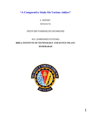 “A Comparative Study On Various Adders”

                   A REPORT
                   Submitted by


        PEEYUSH PASHINE(2011H140033H)


            M.E. (EMBEDDED SYSTEMS)
BIRLA INSTITUTE OF TECHNOLOGY AND SCINCE PILANI-
                  HYDERABAD




                                                   1
 