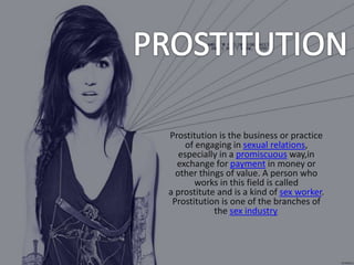 Prostitution is the business or practice
of engaging in sexual relations,
especially in a promiscuous way,in
exchange for payment in money or
other things of value. A person who
works in this field is called
a prostitute and is a kind of sex worker.
Prostitution is one of the branches of
the sex industry.

 