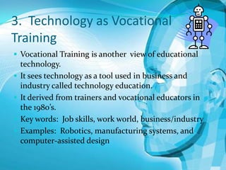3. Technology as Vocational
Training
 Vocational Training is another view of educational






technology.
It sees technology as a tool used in business and
industry called technology education.
It derived from trainers and vocational educators in
the 1980’s.
Key words: Job skills, work world, business/industry
Examples: Robotics, manufacturing systems, and
computer-assisted design

 