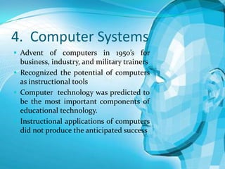 4. Computer Systems
 Advent of computers in 1950’s for

business, industry, and military trainers
 Recognized the potential of computers
as instructional tools
 Computer technology was predicted to
be the most important components of
educational technology.
 Instructional applications of computers
did not produce the anticipated success

 