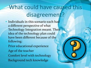 What could have caused this
disagreement?
 Individuals in this scenario each had







a different perspective of what
Technology Integration meant. Their
idea of the technology plan could
have been different because of the
following:
Prior educational experience
Age of the teacher
Comfort level with technology
Background tech knowledge

 