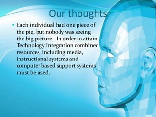 Our thoughts
 Each individual had one piece of

the pie, but nobody was seeing
the big picture. In order to attain
Technology Integration combined
resources, including media,
instructional systems and
computer based support systems
must be used.

 