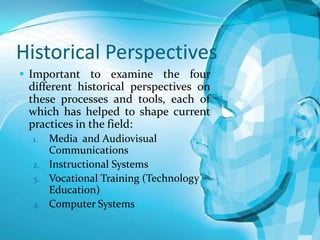 Historical Perspectives
 Important to examine the four

different historical perspectives on
these processes and tools, each of
which has helped to shape current
practices in the field:
Media and Audiovisual
Communications
2. Instructional Systems
3. Vocational Training (Technology
Education)
4. Computer Systems
1.

 