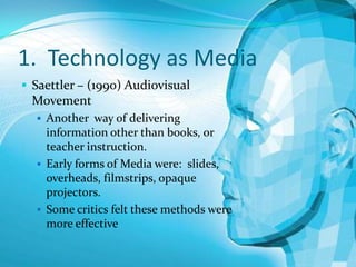 1. Technology as Media
 Saettler – (1990) Audiovisual

Movement
 Another way of delivering

information other than books, or
teacher instruction.
 Early forms of Media were: slides,
overheads, filmstrips, opaque
projectors.
 Some critics felt these methods were
more effective

 