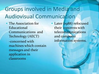 Groups involved in Media and
Audiovisual Communication
 The Association for

Educational
Communications and
Technology (AECT)
-concerned with
machines which contain
messages and their
application in
classrooms

 Later (1988) refocused

their concerns with
telecommunications
and computer
information systems.

 