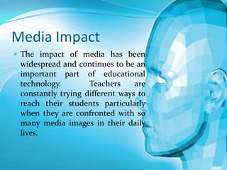 Media Impact
 The impact of media has been

widespread and continues to be an
important part of educational
technology.
Teachers
are
constantly trying different ways to
reach their students particularly
when they are confronted with so
many media images in their daily
lives.

 
